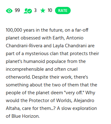 current views: 99. subscribers 3. rating 10. 100,000 years in the future, on a far-off planet obsessed with Earth, Antonio Chandrani-Rivera and Layla Chandrani are part of a mysterious clan that protects their planet's humanoid populace from the incomprehensible and often cruel otherworld. Despite their work, there's something about the two of them that the people of the planet deem 'very off.' Why would the Protector of Worlds, Alejandro Altaha, care for them...? A slow exploration of Blue Horizon.